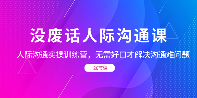 没废话人际 沟通课，人际 沟通实操训练营，无需好口才解决沟通难问题 - 蓝天网赚-蓝天网赚