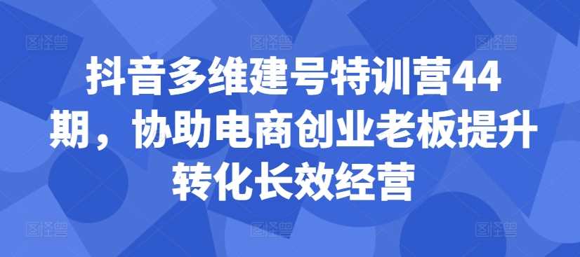 抖音多维建号特训营44期，协助电商创业老板提升转化长效经营 - 蓝天网赚-蓝天网赚